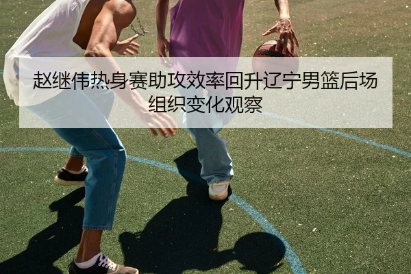赵继伟热身赛助攻效率回升辽宁男篮后场组织变化观察